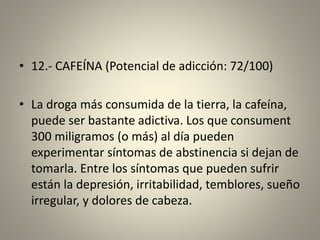 • 12.- CAFEÍNA (Potencial de adicción: 72/100)
• La droga más consumida de la tierra, la cafeína,
puede ser bastante adictiva. Los que consument
300 miligramos (o más) al día pueden
experimentar síntomas de abstinencia si dejan de
tomarla. Entre los síntomas que pueden sufrir
están la depresión, irritabilidad, temblores, sueño
irregular, y dolores de cabeza.
 