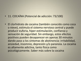 • 11. COCAÍNA (Potencial de adicción: 73/100)
• El clorhidrato de cocaína (también conocido como coca
o nieve), estimula el sistema nervioso central y puede
producir euforia, hiper-estimulación, confianza y
sensación de seguridad. Sin embargo, estos efectos
positivos pueden desaparecer en apenas 30 minutos
dando paso a los síntomas de abstinencia: irritabilidad,
ansiedad, insomnio, depresión y/o paranoia. La cocaína
es altamente adictiva, tanto física como
psicológicamente. Saber más sobre la cocaína
 