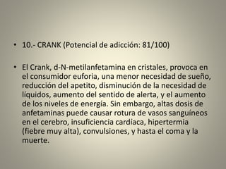 • 10.- CRANK (Potencial de adicción: 81/100)
• El Crank, d-N-metilanfetamina en cristales, provoca en
el consumidor euforia, una menor necesidad de sueño,
reducción del apetito, disminución de la necesidad de
líquidos, aumento del sentido de alerta, y el aumento
de los niveles de energía. Sin embargo, altas dosis de
anfetaminas puede causar rotura de vasos sanguíneos
en el cerebro, insuficiencia cardíaca, hipertermia
(fiebre muy alta), convulsiones, y hasta el coma y la
muerte.
 