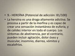 • 9.- HEROÍNA (Potencial de adicción: 81/100)
• La heroína es una droga altamente adictiva. Se
procesa a partir de la morfina y es capaz de
crear una sensación instantánea de euforia, y
de calidez interior en todo el cuerpo. Los
síntomas de abstinencia, por el contrario,
pueden incluir agitación, dolor óseo y
muscular, insomnio, diarrea, vómitos y
escalofríos.
 