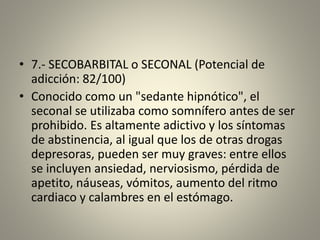 • 7.- SECOBARBITAL o SECONAL (Potencial de
adicción: 82/100)
• Conocido como un "sedante hipnótico", el
seconal se utilizaba como somnífero antes de ser
prohibido. Es altamente adictivo y los síntomas
de abstinencia, al igual que los de otras drogas
depresoras, pueden ser muy graves: entre ellos
se incluyen ansiedad, nerviosismo, pérdida de
apetito, náuseas, vómitos, aumento del ritmo
cardiaco y calambres en el estómago.
 