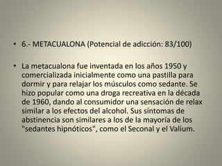 • 6.- METACUALONA (Potencial de adicción: 83/100)
• La metacualona fue inventada en los años 1950 y
comercializada inicialmente como una pastilla para
dormir y para relajar los músculos como sedante. Se
hizo popular como una droga recreativa en la década
de 1960, dando al consumidor una sensación de relax
similar a los efectos del alcohol. Sus síntomas de
abstinencia son similares a los de la mayoría de los
"sedantes hipnóticos", como el Seconal y el Valium.
 