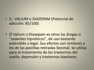 • 5.- VALIUM o DIAZEPAM (Potencial de
adicción: 85/100)
• El Valium o Diazepam es otras las drogas o
"sedantes hipnóticos", de uso bastante
extendido y legal. Sus efectos son similares a
los de las pastillas retiradas Seconal. Se utiliza
para el tratamiento de los trastornos del
sueño, depresión y trastornos bipolares.
 