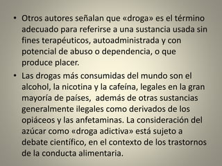 • Otros autores señalan que «droga» es el término
adecuado para referirse a una sustancia usada sin
fines terapéuticos, autoadministrada y con
potencial de abuso o dependencia, o que
produce placer.
• Las drogas más consumidas del mundo son el
alcohol, la nicotina y la cafeína, legales en la gran
mayoría de países, además de otras sustancias
generalmente ilegales como derivados de los
opiáceos y las anfetaminas. La consideración del
azúcar como «droga adictiva» está sujeto a
debate científico, en el contexto de los trastornos
de la conducta alimentaria.
 