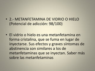 • 2.- METANFETAMINA DE VIDRIO O HIELO
(Potencial de adicción: 98/100)
• El vidrio o hielo es una metanfetamina en
forma cristalina, que se fuma en lugar de
inyectarse. Sus efectos y graves síntomas de
abstinencia son similares a los de
metanfetaminas que se inyectan. Saber más
sobre las metanfetaminas
 