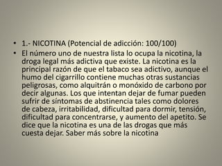 • 1.- NICOTINA (Potencial de adicción: 100/100)
• El número uno de nuestra lista lo ocupa la nicotina, la
droga legal más adictiva que existe. La nicotina es la
principal razón de que el tabaco sea adictivo, aunque el
humo del cigarrillo contiene muchas otras sustancias
peligrosas, como alquitrán o monóxido de carbono por
decir algunas. Los que intentan dejar de fumar pueden
sufrir de síntomas de abstinencia tales como dolores
de cabeza, irritabilidad, dificultad para dormir, tensión,
dificultad para concentrarse, y aumento del apetito. Se
dice que la nicotina es una de las drogas que más
cuesta dejar. Saber más sobre la nicotina
 