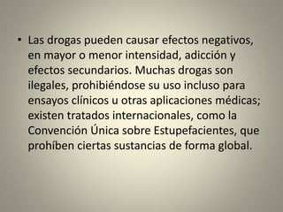 • Las drogas pueden causar efectos negativos,
en mayor o menor intensidad, adicción y
efectos secundarios. Muchas drogas son
ilegales, prohibiéndose su uso incluso para
ensayos clínicos u otras aplicaciones médicas;
existen tratados internacionales, como la
Convención Única sobre Estupefacientes, que
prohíben ciertas sustancias de forma global.
 