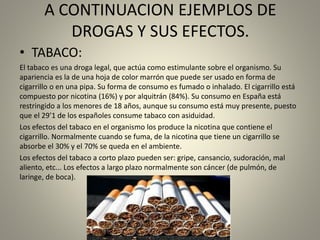 A CONTINUACION EJEMPLOS DE
DROGAS Y SUS EFECTOS.
• TABACO:
El tabaco es una droga legal, que actúa como estimulante sobre el organismo. Su
apariencia es la de una hoja de color marrón que puede ser usado en forma de
cigarrillo o en una pipa. Su forma de consumo es fumado o inhalado. El cigarrillo está
compuesto por nicotina (16%) y por alquitrán (84%). Su consumo en España está
restringido a los menores de 18 años, aunque su consumo está muy presente, puesto
que el 29’1 de los españoles consume tabaco con asiduidad.
Los efectos del tabaco en el organismo los produce la nicotina que contiene el
cigarrillo. Normalmente cuando se fuma, de la nicotina que tiene un cigarrillo se
absorbe el 30% y el 70% se queda en el ambiente.
Los efectos del tabaco a corto plazo pueden ser: gripe, cansancio, sudoración, mal
aliento, etc... Los efectos a largo plazo normalmente son cáncer (de pulmón, de
laringe, de boca).
 