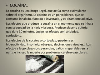 • COCAÍNA:
La cocaína es una droga ilegal, que actúa como estimulante
sobre el organismo. La cocaína es un polvo blanco, que se
consume inhalado, fumado o inyectado, y es altamente adictivo.
Los efectos que produce la cocaína en el momento que se inhala
son: sequedad de la nariz y la boca. Produce placer y euforia,
que dura 30 minutos. Luego los efectos son: ansiedad,
confusión…
Los efectos de la cocaína a corto plazo pueden ser:
hiperactividad, insomnio, náuseas, alucinaciones visuales… Los
efectos a largo plazo son: paranoias, daños irreparables en la
nariz, e incluso la muerte por problemas cerebro-vasculares.
 