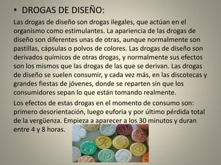 • DROGAS DE DISEÑO:
Las drogas de diseño son drogas ilegales, que actúan en el
organismo como estimulantes. La apariencia de las drogas de
diseño son diferentes unas de otras, aunque normalmente son
pastillas, cápsulas o polvos de colores. Las drogas de diseño son
derivados químicos de otras drogas, y normalmente sus efectos
son los mismos que las drogas de las que se derivan. Las drogas
de diseño se suelen consumir, y cada vez más, en las discotecas y
grandes fiestas de jóvenes, donde se reparten sin que los
consumidores sepan lo que están tomando realmente.
Los efectos de estas drogas en el momento de consumo son:
primero desorientación, luego euforia y por último pérdida total
de la vergüenza. Empieza a aparecer a los 30 minutos y duran
entre 4 y 8 horas.
 