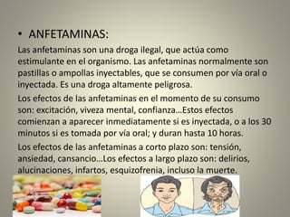 • ANFETAMINAS:
Las anfetaminas son una droga ilegal, que actúa como
estimulante en el organismo. Las anfetaminas normalmente son
pastillas o ampollas inyectables, que se consumen por vía oral o
inyectada. Es una droga altamente peligrosa.
Los efectos de las anfetaminas en el momento de su consumo
son: excitación, viveza mental, confianza…Estos efectos
comienzan a aparecer inmediatamente si es inyectada, o a los 30
minutos si es tomada por vía oral; y duran hasta 10 horas.
Los efectos de las anfetaminas a corto plazo son: tensión,
ansiedad, cansancio…Los efectos a largo plazo son: delirios,
alucinaciones, infartos, esquizofrenia, incluso la muerte.
 