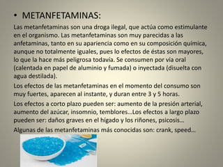 • METANFETAMINAS:
Las metanfetaminas son una droga ilegal, que actúa como estimulante
en el organismo. Las metanfetaminas son muy parecidas a las
anfetaminas, tanto en su apariencia como en su composición química,
aunque no totalmente iguales, pues lo efectos de éstas son mayores,
lo que la hace más peligrosa todavía. Se consumen por vía oral
(calentada en papel de aluminio y fumada) o inyectada (disuelta con
agua destilada).
Los efectos de las metanfetaminas en el momento del consumo son
muy fuertes, aparecen al instante, y duran entre 3 y 5 horas.
Los efectos a corto plazo pueden ser: aumento de la presión arterial,
aumento del azúcar, insomnio, temblores…Los efectos a largo plazo
pueden ser: daños graves en el hígado y los riñones, psicosis…
Algunas de las metanfetaminas más conocidas son: crank, speed…
 