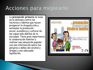 

La prevención primaria se basa
en la defensa contra los
factores y hábitos que hacen
prosperar la drogadicción y
estimular la promoción
social, económica y cultural de
las capas más débiles de la
sociedad. Tiene gran importancia
la colaboración familiar y
realizar una educación popular
con una información sobre los
peligros y daños del alcohol y
drogas y una adecuada
legislación.

 