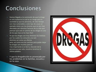 





Hemos llegado a la conclusión de que la droga
es una sustancia la cual es un riesgo para la
sociedad ya que las personas, de este tiempo
son mas vulnerables a este tipo de cosas un
ejemplo claros son los jóvenes que se ven mas
afectados por distintos factores de su vida que
piensan que solo el camino de las drogas es uno
de los que mas se les hace fácil.
Ya que las drogas son muy distintas los motivos
por los cuales los consume uno son
distintos así como sus efectos
pero, así como eso los caminos para poder dejar
las drogas son muchos pero el
mas importante es el de la, elección de la
persona ya que solo, nosotros tenemos la
ultima palabra.
Y que la drogadicción es provocada por
los problemas en la familias, escuela y
en la casa.

 