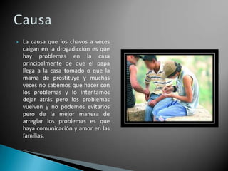 

La causa que los chavos a veces
caigan en la drogadicción es que
hay problemas en la casa
principalmente de que el papa
llega a la casa tomado o que la
mama de prostituye y muchas
veces no sabemos qué hacer con
los problemas y lo intentamos
dejar atrás pero los problemas
vuelven y no podemos evitarlos
pero de la mejor manera de
arreglar los problemas es que
haya comunicación y amor en las
familias.

 