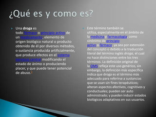 

Una droga es
todo fármaco o principio activo de
un medicamento, elemento de
origen biológico natural o producto
obtenido de él por diversos métodos,
o sustancia producida artificialmente,
que produce efectos en el sistema
nervioso central modificando el
estado de ánimo o produciendo
placer, y que puede tener potencial
de abuso.1



Este término también se
utiliza, especialmente en el ámbito de
la medicina y farmacología, como
sinónimo de principio
activo o fármaco, ya sea por extensión
del concepto o debido a la traducción
literal del término inglés droga, el cual
no hace distinciones entre los tres
términos. La definición original de
la OMS refleja este uso genérico, sin
embargo, la definición más específica
indica que droga es el término más
adecuado para referirse a sustancias
que se usan sin fines terapéuticos;
alteran aspectos afectivos, cognitivos y
conductuales; pueden ser auto
administrado; y pueden inducir estados
biológicos adaptativos en sus usuarios.

 