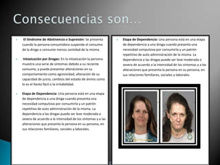 

El Síndrome de Abstinencia o Supresión: Se presenta
cuando la persona consumidora suspende el consumo
de la droga o consume menos cantidad de la misma.



Intoxicación por Drogas: En la intoxicación la persona
muestra una serie de síntomas debido a su reciente
consumo, y puede presentar alteraciones en su
comportamiento como agresividad, alteración de su
capacidad de juicio, cambios del estado de ánimo como
lo es el llanto fácil o la irritabilidad.



Etapa de Dependencia: Una persona está en una etapa
de dependencia a una droga cuando presenta una
necesidad compulsiva por consumirla y un patrón
repetitivo de auto administración de la misma. La
dependencia a las drogas puede ser leve moderada o
severa de acuerdo a la intensidad de los síntomas y a las
alteraciones que presenta la persona en su persona, en
sus relaciones familiares, sociales y laborales.



Etapa de Dependencia: Una persona está en una etapa
de dependencia a una droga cuando presenta una
necesidad compulsiva por consumirla y un patrón
repetitivo de auto administración de la misma. La
dependencia a las drogas puede ser leve moderada o
severa de acuerdo a la intensidad de los síntomas y a las
alteraciones que presenta la persona en su persona, en
sus relaciones familiares, sociales y laborales.

 
