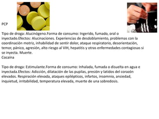 PCP
Tipo de droga: Alucinógeno.Forma de consumo: Ingerido, fumado, oral o
inyectado.Efectos: Alucinaciones. Experiencias de desdoblamiento, problemas con la
coordinación motriz, inhabilidad de sentir dolor, ataque respiratorio, desorientación,
temor, pánico, agresión, alto riesgo al VIH, hepatitis y otras enfermedades contagiosas si
se inyecta. Muerte.
Cocaína
Tipo de droga: Estimulante.Forma de consumo: Inhalada, fumada o disuelta en agua e
inyectada.Efectos: Adicción, dilatación de las pupilas, presión y latidos del corazón
elevados. Respiración elevada, ataques epilépticos, infartos, insomnio, ansiedad,
inquietud, irritabilidad, temperatura elevada, muerte de una sobredosis.
 