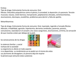 Ecstasy
Tipo de droga: Estimulante.Forma de consumo: Oral.
Efectos: Disturbios psiquiátricos como el pánico, la ansiedad, la depresión y la paranoia. Tensión
muscular, náusea, visión borrosa, transpiración, palpitaciones elevadas, estremecimientos,
alucinaciones, desmayos, escalofríos, problemas para dormir y falta de apetito.
Metanfetaminas
Tipo de droga: Estimulante.Forma de consumo: Oral, inyectado, ingerido o fumado.Efectos:
Adicción, irritabilidad, agresión, hipertermia, derrames cerebrales, paranoia, psicosis,
convulsiones, toxicidad en el corazón y los vasos sanguíneos, alucinaciones, arritmia, (la sensación
de que insectos andan por debajo de la piel).
las consecuencias de las drogas
la violencia familiar y social
rechazo de la sociedad
su organismo es afecto en todo aspecto
si es deportistas su rendimiento ya no podrá ser el mismo de antes
sus plumones de desagotan y la persona deja de respirar
la persona que consume estas sustancias
 