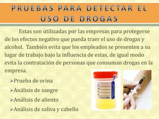Estas son utilizadas por las empresas para protegerse 
de los efectos negativo que pueda traer el uso de drogas y 
alcohol. También evita que los empleados se presenten a su 
lugar de trabajo bajo la influencia de estas, de igual modo 
evita la contratación de personas que consuman drogas en la 
empresa. 
Prueba de orina 
Análisis de sangre 
Análisis de aliento 
Análisis de saliva y cabello 
 