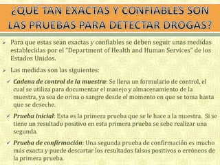  Para que estas sean exactas y confiables se deben seguir unas medidas 
establecidas por el “Department of Health and Human Services” de los 
Estados Unidos. 
 Las medidas son las siguientes: 
 Cadena de control de la muestra: Se llena un formulario de control, el 
cual se utiliza para documentar el manejo y almacenamiento de la 
muestra, ya sea de orina o sangre desde el momento en que se toma hasta 
que se deseche. 
 Prueba inicial: Esta es la primera prueba que se le hace a la muestra. Si se 
tiene un resultado positivo en esta primera prueba se sebe realizar una 
segunda. 
 Prueba de confirmación: Una segunda prueba de confirmación es mucho 
más exacta y puede descartar los resultados falsos positivos o erróneos de 
la primera prueba. 
 