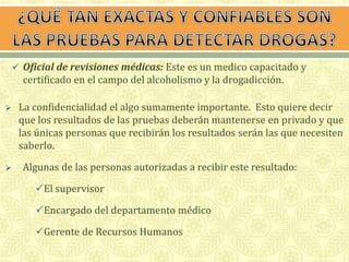  Oficial de revisiones médicas: Este es un medico capacitado y 
certificado en el campo del alcoholismo y la drogadicción. 
 La confidencialidad el algo sumamente importante. Esto quiere decir 
que los resultados de las pruebas deberán mantenerse en privado y que 
las únicas personas que recibirán los resultados serán las que necesiten 
saberlo. 
 Algunas de las personas autorizadas a recibir este resultado: 
El supervisor 
Encargado del departamento médico 
Gerente de Recursos Humanos 
 