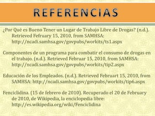 ¿Por Qué es Bueno Tener un Lugar de Trabajo Libre de Drogas? (n.d.). 
Retrieved Fefruary 15, 2010, from SAMHSA: 
http://ncadi.samhsa.gov/govpubs/workits/ts1.aspx 
Componentes de un programa para combatir el consumo de drogas en 
el trabajo. (n.d.). Retrieved Februar 15, 2010, from SAMHSA: 
http://ncadi.samhsa.gov/govpubs/workits/tip2.aspx 
Educación de los Empleados. (n.d.). Retrieved Februart 15, 2010, from 
SAMHSA: http://ncadi.samhsa.gov/govpubs/workits/tip6.aspx 
Fenciclidina. (15 de febrero de 2010). Recuperado el 20 de February 
de 2010, de Wikipedia, la enciclopedia libre: 
http://es.wikipedia.org/wiki/Fenciclidina 
 
