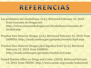 Los problemas del alcoholismo. (n.d.). Retrieved February 16, 2010, 
from Consumo de Drogas.net: 
http://www.consumodedrogas.net/alcoholismo/consumo-de-alcohol. 
php 
Pruebas Para Detectar Drogas. (n.d.). Retrieved February 16, 2010, from 
SAMHSA: http://ncadi.samhsa.gov/govpubs/workits/tip9.aspx 
Pruebas Para Detectar Drogas:¿Qué Significa Esto? (n.d.). Retrieved 
February 15, 2010, from SAMHSA: 
http://ncadi.samhsa.gov/govpubs/workits/ts5.aspx 
United Nations Office on Drugs and Crime. (2010). Retrieved Fefruary 
14, 2010, from UNODC: http://www.unodc.org/unodc/index.html 
