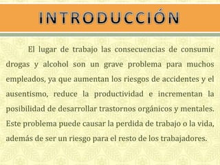 El lugar de trabajo las consecuencias de consumir 
drogas y alcohol son un grave problema para muchos 
empleados, ya que aumentan los riesgos de accidentes y el 
ausentismo, reduce la productividad e incrementan la 
posibilidad de desarrollar trastornos orgánicos y mentales. 
Este problema puede causar la perdida de trabajo o la vida, 
además de ser un riesgo para el resto de los trabajadores. 
 