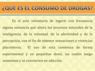 Es el acto voluntario de ingerir con frecuencia 
alguna sustancia que altera los procesos naturales de la 
inteligencia, de la voluntad, de la afectividad y de la 
percepción, con el fin de obtener sensaciones y vivencias 
placenteras. El uso de esta comienza de forma 
experimental y en pequeñas dosis, las cuales luego 
aumentan y se convierten en adicción. 
 