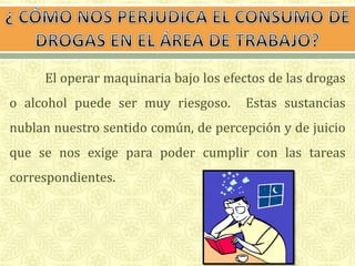El operar maquinaria bajo los efectos de las drogas 
o alcohol puede ser muy riesgoso. Estas sustancias 
nublan nuestro sentido común, de percepción y de juicio 
que se nos exige para poder cumplir con las tareas 
correspondientes. 
 
