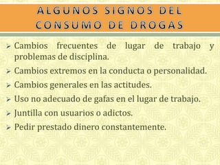  Cambios frecuentes de lugar de trabajo y 
problemas de disciplina. 
 Cambios extremos en la conducta o personalidad. 
 Cambios generales en las actitudes. 
 Uso no adecuado de gafas en el lugar de trabajo. 
 Juntilla con usuarios o adictos. 
 Pedir prestado dinero constantemente. 
 