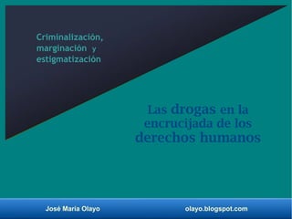 José María Olayo olayo.blogspot.com
Las drogas en la
encrucijada de los
derechos humanos
Criminalización,
marginación y
estigmatización
 