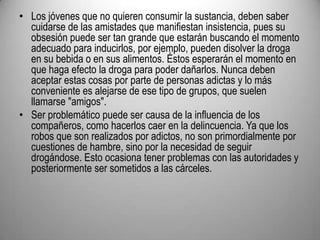 Los jóvenes que no quieren consumir la sustancia, deben saber cuidarse de las amistades que manifiestan insistencia, pues su obsesión puede ser tan grande que estarán buscando el momento adecuado para inducirlos, por ejemplo, pueden disolver la droga en su bebida o en sus alimentos. Éstos esperarán el momento en que haga efecto la droga para poder dañarlos. Nunca deben aceptar estas cosas por parte de personas adictas y lo más conveniente es alejarse de ese tipo de grupos, que suelen llamarse "amigos". Ser problemático puede ser causa de la influencia de los compañeros, como hacerlos caer en la delincuencia. Ya que los robos que son realizados por adictos, no son primordialmente por cuestiones de hambre, sino por la necesidad de seguir drogándose. Esto ocasiona tener problemas con las autoridades y posteriormente ser sometidos a las cárceles. 