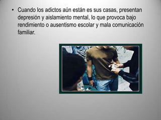Cuando los adictos aún están es sus casas, presentan depresión y aislamiento mental, lo que provoca bajo rendimiento o ausentismo escolar y mala comunicación familiar.