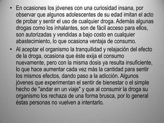 En ocasiones los jóvenes con una curiosidad insana, por observar que algunos adolescentes de su edad imitan el acto de probar y sentir el uso de cualquier droga. Además algunas drogas como los inhalantes, son de fácil acceso para ellos, son autorizadas y vendidas a bajo costo en cualquier abastecimiento, lo que ocasiona ventaja de consumo. Al aceptar el organismo la tranquilidad y relajación del efecto de la droga, ocasiona que éste exija el consumo nuevamente, pero con la misma dosis ya resulta insuficiente, lo que hace aumentar cada vez más la cantidad para sentir los mismos efectos, dando paso a la adicción. Algunos jóvenes que experimentan el sentir de bienestar o el simple hecho de "andar en un viaje" y que al consumir la droga su organismo los rechaza de una forma brusca, por lo general éstas personas no vuelven a intentarlo.