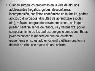 Cuando surgen los problemas en la vida de algunos adolescentes (regaños, golpes, desconfianza, incomprensión, conflictos económicos en la familia, padres adictos o divorciados, dificultad de aprendizaje escolar, etc.), reflejan una gran depresión emocional, en la que pueden sentirse llenos de rencor, ira y vergüenza, por el comportamiento de los padres, amigos o conocidos. Estos jóvenes buscan la manera de que no les afecte gravemente en su estado emocional y utilizan una forma de salir de ellos con ayuda de una adición.