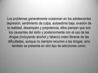 Los problemas generalmente ocasionan en los adolescentes depresión, sentimiento de culpa, autoestima baja, evasión de la realidad, desamparo y prepotencia, ellos piensan que son los causantes del daño y posteriormente con el uso de las drogas (incluyendo alcohol y tabaco) creen librarse de las dificultades, aunque no siempre recurren a las drogas, sino también se presenta en otro tipo de adicciones como: 