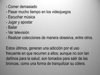 - Comer demasiado- Pasar mucho tiempo en los videojuegos- Escuchar música- Jugar y apostar- Bailar- Ver televisión- Realizar colecciones de manera obsesiva, entre otros.Estos últimos, generan una adicción por el uso frecuente en que recurren a ellos; aunque no son tan dañinos para la salud, son tomados para salir de las broncas, como una forma de tranquilizar su cólera.