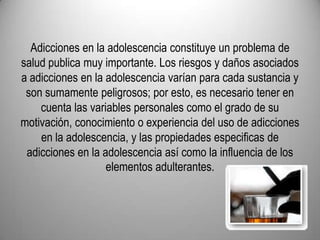 Adicciones en la adolescencia constituye un problema de salud publica muy importante. Los riesgos y daños asociados a adicciones en la adolescencia varían para cada sustancia y son sumamente peligrosos; por esto, es necesario tener en cuenta las variables personales como el grado de su motivación, conocimiento o experiencia del uso de adicciones en la adolescencia, y las propiedades especificas de adicciones en la adolescencia así como la influencia de los elementos adulterantes.