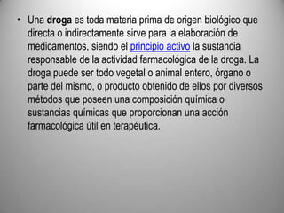 Una droga es toda materia prima de origen biológico que directa o indirectamente sirve para la elaboración de medicamentos, siendo el principio activo la sustancia responsable de la actividad farmacológica de la droga. La droga puede ser todo vegetal o animal entero, órgano o parte del mismo, o producto obtenido de ellos por diversos métodos que poseen una composición química o sustancias químicas que proporcionan una acción farmacológica útil en terapéutica.