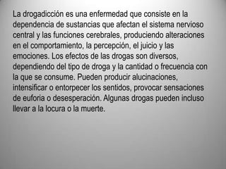 La drogadicción es una enfermedad que consiste en la dependencia de sustancias que afectan el sistema nervioso central y las funciones cerebrales, produciendo alteraciones en el comportamiento, la percepción, el juicio y las emociones. Los efectos de las drogas son diversos, dependiendo del tipo de droga y la cantidad o frecuencia con la que se consume. Pueden producir alucinaciones, intensificar o entorpecer los sentidos, provocar sensaciones de euforia o desesperación. Algunas drogas pueden incluso llevar a la locura o la muerte.