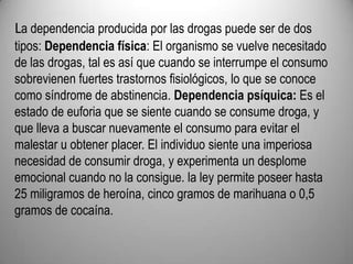 La dependencia producida por las drogas puede ser de dos tipos: Dependencia física: El organismo se vuelve necesitado de las drogas, tal es así que cuando se interrumpe el consumo sobrevienen fuertes trastornos fisiológicos, lo que se conoce como síndrome de abstinencia. Dependencia psíquica: Es el estado de euforia que se siente cuando se consume droga, y que lleva a buscar nuevamente el consumo para evitar el malestar u obtener placer. El individuo siente una imperiosa necesidad de consumir droga, y experimenta un desplome emocional cuando no la consigue. la ley permite poseer hasta 25 miligramos de heroína, cinco gramos de marihuana o 0,5 gramos de cocaína.