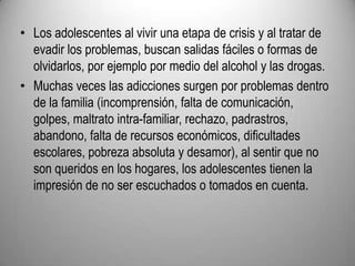 Los adolescentes al vivir una etapa de crisis y al tratar de evadir los problemas, buscan salidas fáciles o formas de olvidarlos, por ejemplo por medio del alcohol y las drogas. Muchas veces las adicciones surgen por problemas dentro de la familia (incomprensión, falta de comunicación, golpes, maltrato intra-familiar, rechazo, padrastros, abandono, falta de recursos económicos, dificultades escolares, pobreza absoluta y desamor), al sentir que no son queridos en los hogares, los adolescentes tienen la impresión de no ser escuchados o tomados en cuenta. 