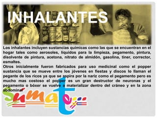 INHALANTES
Los inhalantes incluyen sustancias químicas como las que se encuentran en el
hogar tales como aerosoles, líquidos para la limpieza, pegamento, pintura,
disolvente de pintura, acetona, nitrato de almidón, gasolina, tiner, corrector,
esmaltes.
Otros inicialmente fueron fabricados para uso medicinal como el popper
sustancia que se mueve entre los jóvenes en fiestas y discos lo llaman el
pegante de los ricos ya que se aspira por la nariz como el pegamento pero es
mucho mas costoso el popper es un gran destructor de neuronas y el
pegamento o bóxer se vuelve a materializar dentro del cráneo y en la zona
abdominal

 