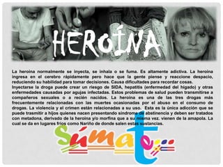 HEROÍNA
La heroína normalmente se inyecta, se inhala o se fuma. Es altamente adictiva. La heroína
ingresa en el cerebro rápidamente pero hace que la gente piense y reaccione despacio,
reduciendo su habilidad para tomar decisiones. Causa dificultades para recordar cosas.
Inyectarse la droga puede crear un riesgo de SIDA, hepatitis (enfermedad del hígado) y otras
enfermedades causadas por agujas infectadas. Estos problemas de salud pueden transmitirse a
compañeros sexuales o a recién nacidos. La heroína es una de las tres drogas más
frecuentemente relacionadas con las muertes ocasionadas por el abuso en el consumo de
drogas. La violencia y el crimen están relacionadas a su uso. Esta es la única adicción que se
puede trasmitir a hijos quienes nacen presentando síndrome de abstinencia y deben ser tratados
con metadona, derivado de la heroína y/o morfina que a su misma vez. vienen de la amapola. La
cual se da en lugares fríos como Nariño de donde salen estas sustancias.

 