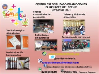 CENTRO ESPECIALIZADO EN ADICCIONES
EL RENACER DEL FEENIX
NIT:900396180-1

charlas
comunitarias de
prevención

Test toxicológico
para drogas

Desintoxicación
homeopática

Talleres y lúdicas de
prevención

Tratamientos
ambulatorios

Seminarios de prevención

www.fundacionfeenix.org
@fundacionfeenix
fundacionfeenix@hotmail.com
drogodependencia atención conductas adictivas

3206998649

29DE7702

Florencia Caquetá.

 