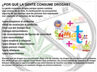 ¿POR QUÉ LA GENTE CONSUME DROGAS?
La gente consume drogas porque quiere cambiar
algo acerca de su vida. A continuación se encuentran
algunas de las razones que los jóvenes han expresado
con respecto al consumo de las drogas:

•para adaptarse al ambiente
•falta de resolución d conflictos
•mal uso del tiempo libre
•amigos consumidores
•no reconocimiento de figuras de autoridad.
•anti normatividad
•para evadirse o relajarse
•para disipar el aburrimiento
•para parecer mayor
•para rebelarse
•para experimentar
Piensan que las drogas son una solución. Pero a fin de cuentas, las drogas se convierten en el problema.
Por difícil que sea para alguien hacer frente a sus problemas, las consecuencias del consumo de drogas
Siempre serán peores que el problema que está tratando de resolver con ellas. La respuesta verdadera
es conocer los hechos y no consumir drogas en primera instancia.

 