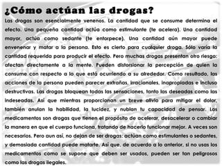 ¿Cómo actúan las drogas ?
Las drogas son esencialmente venenos. La cantidad que se consume determina el
efecto. Una pequeña cantidad actúa como estimulante (te acelera). Una cantidad
mayor, actúa como sedante (te entorpece). Una cantidad aún mayor puede
envenenar y matar a la persona. Esto es cierto para cualquier droga. Sólo varía la
cantidad requerida para producir el efecto. Pero muchas drogas presentan otro riesgo:
afectan directamente a la mente. Pueden distorsionar la percepción de quien la
consume con respecto a lo que está ocurriendo a su alrededor. Como resultado, las
acciones de la persona pueden parecer extrañas, irracionales, inapropiadas e incluso

destructivas. Las drogas bloquean todas las sensaciones, tanto las deseadas como las
indeseadas. Así que mientras proporcionan un breve alivio para mitigar el dolor,
también anulan la habilidad, la lucidez, y nublan tu capacidad de pensar. Los
medicamentos son drogas que tienen el propósito de acelerar, desacelerar o cambiar

la manera en que el cuerpo funciona, tratando de hacerlo funcionar mejor. A veces son
necesarios. Pero aun así, no dejan de ser drogas: actúan como estimulantes o sedantes,
y demasiada cantidad puede matarte. Así que, de acuerdo a lo anterior, si no usas los
medicamentos como se supone que deben ser usados, pueden ser tan peligrosos
como las drogas ilegales.

 