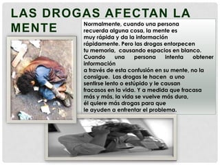 LAS DROGAS AFECTAN LA
Normalmente, cuando una persona
MENTE
recuerda alguna cosa, la mente es

muy rápida y da la información
rápidamente. Pero las drogas entorpecen
tu memoria, causando espacios en blanco.
Cuando
una
persona
intenta
obtener
información
a través de esta confusión en su mente, no la
consigue. Las drogas le hacen a uno
sentirse lento o estúpido y le causan
fracasos en la vida. Y a medida que fracasa
más y más, la vida se vuelve más dura,
él quiere más drogas para que
le ayuden a enfrentar el problema.

 